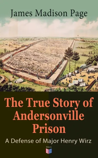 True Story of Andersonville Prison: A Defense of Major Henry Wirz