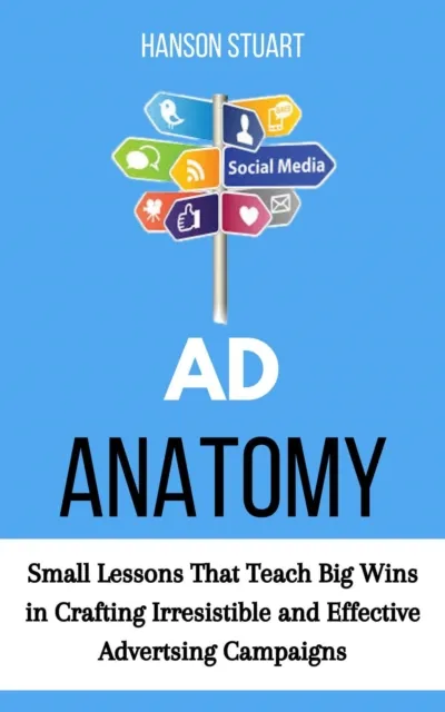 Ad Anatomy: Small Lessons That Teach Big Wins in Crafting Irresistible and Effective Advertising Campaigns