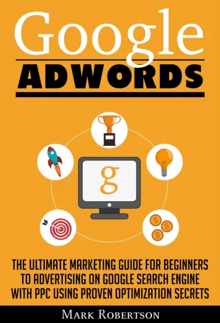 Google Adwords: The Ultimate Marketing Guide For Beginners To Advertising On Google Search Engine With Ppc Using Proven Optimization Secrets